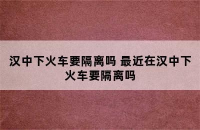 汉中下火车要隔离吗 最近在汉中下火车要隔离吗